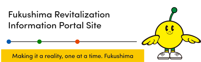 Fukushima Revitalization Information Portal Website Making it a reality, one at a time. Fukushima