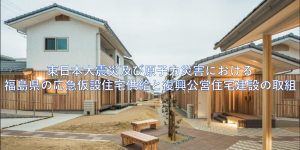 東日本大震災及び原子力災害における福島県の応急仮設住宅供給と復興公営住宅建設の取組