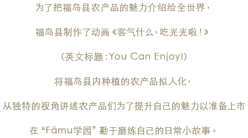 为了把福岛县农产品的魅力介绍给全世界，福岛县制作了动画《客气什么，吃光光啦！》（英文标题：You Can Enjoy!）将福岛县内种植的农产品拟人化，从独特的视角讲述农产品们为了提升自己的魅力以准备上市在“Fāmu学园”勤于磨练自己的日常小故事。