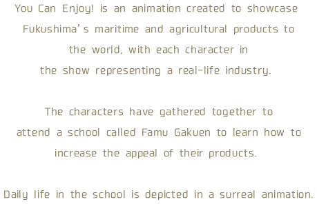 You Can Enjoy! is an animation created to showcase Fukushima’s maritime and agricultural products to the world, with each character in the show representing a real-life industry. The characters have gathered together to attend a school called Famu Gakuen to learn how to increase the appeal of their products. Daily life in the school is depicted in a surreal animation.     
