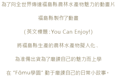 為了向全世界傳達福島縣農林水產物魅力的動畫片福島縣製作瞭動畫（英文標題：You Can Enjoy!）將福島縣生產的農林水產物擬人化、為准備出貸為了磨練自己的魅力而上學在“Fāmu學園”勤于磨練自己的日常小故事。