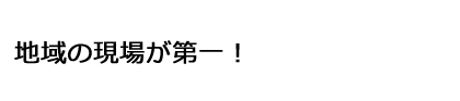 地域の現場が第一！