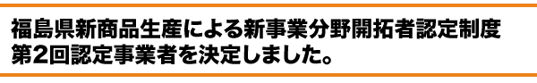 福島県新商品生産による新事業分野開拓者認定制度　認定事業者を決定しました。