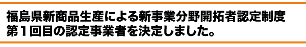 福島県新商品生産による新事業分野開拓者認定制度　認定事業者を決定しました。