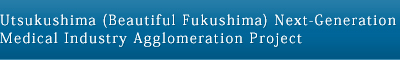 Utsukushima (Beautiful Fukushima) Next-Generation Medical Industry Agglomeration Project