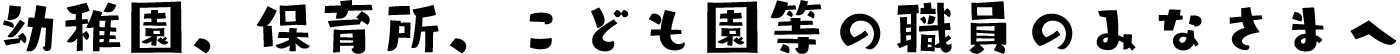 ようち園、保育所、こども園等の職員のみなさまへ。
