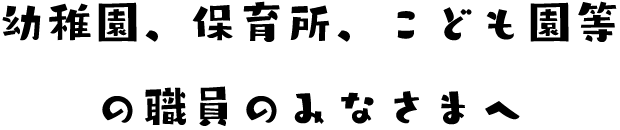 ようち園、保育所、こども園等の職員のみなさまへ。