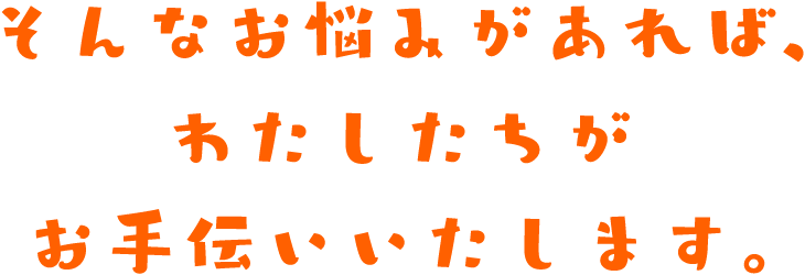 そんなお悩みがあれば、わたしたちがお手伝いいたします。