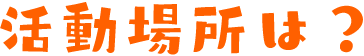 活動場所は？